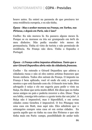 MONITORAMENTO | COPA - Previsões
houve antes. Eu entrei na paranoia de que precisava ter
uma residência europeia, e eu não tinha.
Época - Mas o senhor morava na França, em Tarbes, nos
Pirineus, e depois em Paris, não é isso?
Coelho: Eu não morava lá. Eu passava alguns meses lá.
Porque se eu morasse eu iria ser grampeado em 60% do
meu dinheiro. Não podia exceder três meses de
permanência. Tinha só visto de turista e não permissão de
residência. Na França não dava. Tinha a Espanha e
Portugal.
Época - A França cobra impostos altíssimos. Tanto que o
ator Gérard Depardieu abriu mão da cidadania francesa.
Coelho - Eu entendo o Gérard Depardieu que adotou a
cidadania russa e não só eles outros artistas franceses que
foram embora. Todos eles saíram da França. O imposto na
França é bem aplicado, você vê onde ele está, o governo
mostra o que está fazendo com ele. O francês tem tudo. Meu
advogado é suíço e ele me sugeriu para pedir o visto na
Suíça. Eu disse que seria muito difícil. Ele disse que eu tinha
meus amigos no país e poderia recorrer a eles. Disse: ‘Faça
seu lobby, consiga três cartas e a gente tenta dar um jeito’. A
Suíça não é impossível, mas é hiperdifícil, e em certas
cidades como Genebra é impossível. O Ivo Pitanguy tem
uma casa em Statt, mas aqui não. Eles admitem que o
estrangeiro compre uma casa só em certas cidades. Eu
queria aquilo que eu tinha na casa dos Pirineus e que não
tinha mais em Paris: campo, possibilidade de andar todo
86
 