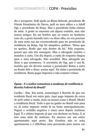 MONITORAMENTO | COPA - Previsões
dia e aeroporto. Pedi ajuda ao Klaus Schwab, presidente db
Fórum Econômico de Davos, pedi ao meu editor e a Adolf
Ogi, o presidente da Suíça. Mas o presidente tinha ciúmes
de mim. A gente se encontra em alguns comitês, mas não
somos amigos. Eu me lembro que eu estava no banheiro
com ele, a gente fazendo xixi e eu disse olha, eu vou precisar
de uma carta sua me recomendando para ter permissão de
residência na Suíça. Ogi foi simpático, político: ‘Deixa que
eu quebro, desde que seja dentro da lei.’ Pela resposta,
pensei que não iria conseguir. Mas o advogado insistiu e
mandou a carta. Um dia depois, a carta de resposta chegou
para o meu advogado. Não acreditei. Meu advogado me
disse o que aconteceu: ‘A secretária do Ogi, que é sua fã,
insistiu que ele deveria assinar a permissão! Botou a carta
na frente dele e disse: assina aqui’. Eu tinha a permissão de
residência. Basta pagar impostos e não cometer crimes.
Época - E o senhor comunicou a mudança de residência à
Receita Federal do Brasil?
Coelho - Sim. Em 2006, comuniquei à Receita de que era
residente fiscal em outro país. Aqui pago imposto de cerca
de 30% sobre a renda, mais ou menos como o Brasil. Mudei
a residência fiscal. Tudo o que eu ganho no Brasil vem para
cá, já como imposto retido lá na fonte antecipadamente.
Peguei a certidão negativa e cinco anos depois continuo
legal. É o sétimo imposto já que vou declarar na Suíça. E aí
tem uma série de sutilezas. Eu morava em um outro
apartamento aqui perto. Em Genebra não se acha
apartamento e é dificílimo uma permissão para morar em
87
 
