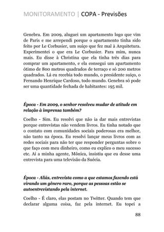 MONITORAMENTO | COPA - Previsões
Genebra. Em 2009, aluguei um apartamento logo que vim
de Paris e me arrependi porque o apartamento tinha sido
feito por Le Corbusier, um suíço que fez mal à Arquitetura.
Experimentei o que era Le Corbusier. Para mim, nunca
mais. Eu disse à Christina que ela tinha três dias para
comprar um apartamento, e ela consegui um apartamento
ótimo de 800 metros quadrados de terraço e só 200 metros
quadrados. Lá eu recebia todo mundo, o presidente suíço, o
Fernando Henrique Cardoso, todo mundo. Genebra só pode
ser uma quantidade fechada de habitantes: 195 mil.
Época - Em 2009, o senhor resolveu mudar de atitude em
relação à imprensa também?
Coelho - Sim. Eu resolvi que não ia dar mais entrevistas
porque entrevistas não vendem livros. Eu tinha notado que
o contato com comunidades sociais poderosas era melhor,
não tanto na época. Eu resolvi lançar meus livros com as
redes sociais para não ter que responder perguntas sobre o
que faço com meu dinheiro, como eu explico o meu sucesso
etc. Aí a minha agente, Mônica, insistiu que eu desse uma
entrevista para uma televisão da Suécia.
Época - Aliás, entrevista como a que estamos fazendo está
virando um gênero raro, porque as pessoas estão se
autoentrevistando pela internet.
Coelho - É claro, elas postam no Twitter. Quando tem que
declarar alguma coisa, faz pela internet. Eu topei a
88
 