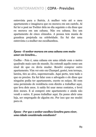 MONITORAMENTO | COPA - Previsões
entrevista para a Suécia. A mulher veio até o meu
apartamento e imaginava que eu morava em um castelo. Aí
fui ler o post no Twitter dela no dia seguinte e ela disse que
eu morava em um cabana. Não era cabana. Era um
apartamento de cinco cômodos. A pessoa tem mania de
grandeza projetada na celebridade. Eu fui dar uma
entrevista e a mulher me esculhambou.
Época - O senhor morava em uma cabana com muito
amor em Genebra...
Coelho - Pois é, uma cabana em uma cidade com o metro
quadrado mais caro do mundo. Eu entendi aquilo como um
sinal de que eu devia mudar. Resolvi comprar outro
apartamento. Vim ver este em Champel, gostei, tem terraço,
lareira, tiro ao alvo, supermercado. Aqui perto, tem tudo o
que eu preciso. Eu fui falar com o advogado e ele disse que
ninguém podia ter apartamento, exceto os suíços. Só com
uma permissão de residência com direito a trabalhar aqui,
que leva dois anos. A saída foi usar meus contatos, e levei
dois meses. E aí comprei este apartamento e ainda não
vendi o outro. E posso trabalhar aqui. Eu posso abrir uma
loja, ser empregado de alguém etc. Por isso que me mudei
para cá.
Época - Por que o senhor escolheu Genebra para viver,
uma cidade considerada entediante?
89
 