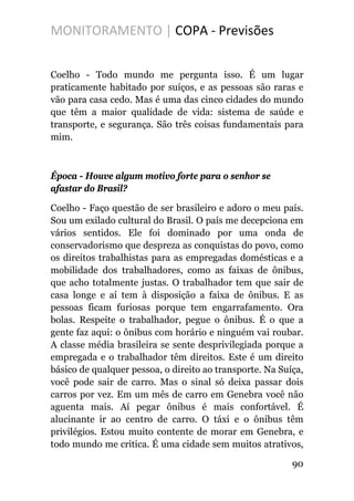 MONITORAMENTO | COPA - Previsões
Coelho - Todo mundo me pergunta isso. É um lugar
praticamente habitado por suíços, e as pessoas são raras e
vão para casa cedo. Mas é uma das cinco cidades do mundo
que têm a maior qualidade de vida: sistema de saúde e
transporte, e segurança. São três coisas fundamentais para
mim.
Época - Houve algum motivo forte para o senhor se
afastar do Brasil?
Coelho - Faço questão de ser brasileiro e adoro o meu país.
Sou um exilado cultural do Brasil. O país me decepciona em
vários sentidos. Ele foi dominado por uma onda de
conservadorismo que despreza as conquistas do povo, como
os direitos trabalhistas para as empregadas domésticas e a
mobilidade dos trabalhadores, como as faixas de ônibus,
que acho totalmente justas. O trabalhador tem que sair de
casa longe e aí tem à disposição a faixa de ônibus. E as
pessoas ficam furiosas porque tem engarrafamento. Ora
bolas. Respeite o trabalhador, pegue o ônibus. É o que a
gente faz aqui: o ônibus com horário e ninguém vai roubar.
A classe média brasileira se sente desprivilegiada porque a
empregada e o trabalhador têm direitos. Este é um direito
básico de qualquer pessoa, o direito ao transporte. Na Suíça,
você pode sair de carro. Mas o sinal só deixa passar dois
carros por vez. Em um mês de carro em Genebra você não
aguenta mais. Aí pegar ônibus é mais confortável. É
alucinante ir ao centro de carro. O táxi e o ônibus têm
privilégios. Estou muito contente de morar em Genebra, e
todo mundo me critica. É uma cidade sem muitos atrativos,
90
 
