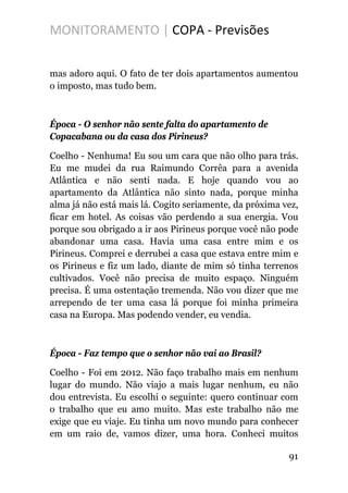 MONITORAMENTO | COPA - Previsões
mas adoro aqui. O fato de ter dois apartamentos aumentou
o imposto, mas tudo bem.
Época - O senhor não sente falta do apartamento de
Copacabana ou da casa dos Pirineus?
Coelho - Nenhuma! Eu sou um cara que não olho para trás.
Eu me mudei da rua Raimundo Corrêa para a avenida
Atlântica e não senti nada. E hoje quando vou ao
apartamento da Atlântica não sinto nada, porque minha
alma já não está mais lá. Cogito seriamente, da próxima vez,
ficar em hotel. As coisas vão perdendo a sua energia. Vou
porque sou obrigado a ir aos Pirineus porque você não pode
abandonar uma casa. Havia uma casa entre mim e os
Pirineus. Comprei e derrubei a casa que estava entre mim e
os Pirineus e fiz um lado, diante de mim só tinha terrenos
cultivados. Você não precisa de muito espaço. Ninguém
precisa. É uma ostentação tremenda. Não vou dizer que me
arrependo de ter uma casa lá porque foi minha primeira
casa na Europa. Mas podendo vender, eu vendia.
Época - Faz tempo que o senhor não vai ao Brasil?
Coelho - Foi em 2012. Não faço trabalho mais em nenhum
lugar do mundo. Não viajo a mais lugar nenhum, eu não
dou entrevista. Eu escolhi o seguinte: quero continuar com
o trabalho que eu amo muito. Mas este trabalho não me
exige que eu viaje. Eu tinha um novo mundo para conhecer
em um raio de, vamos dizer, uma hora. Conheci muitos
91
 
