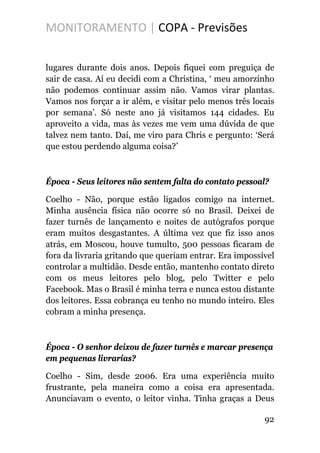 MONITORAMENTO | COPA - Previsões
lugares durante dois anos. Depois fiquei com preguiça de
sair de casa. Aí eu decidi com a Christina, ‘ meu amorzinho
não podemos continuar assim não. Vamos virar plantas.
Vamos nos forçar a ir além, e visitar pelo menos três locais
por semana’. Só neste ano já visitamos 144 cidades. Eu
aproveito a vida, mas às vezes me vem uma dúvida de que
talvez nem tanto. Daí, me viro para Chris e pergunto: ‘Será
que estou perdendo alguma coisa?’
Época - Seus leitores não sentem falta do contato pessoal?
Coelho - Não, porque estão ligados comigo na internet.
Minha ausência física não ocorre só no Brasil. Deixei de
fazer turnês de lançamento e noites de autógrafos porque
eram muitos desgastantes. A última vez que fiz isso anos
atrás, em Moscou, houve tumulto, 500 pessoas ficaram de
fora da livraria gritando que queriam entrar. Era impossível
controlar a multidão. Desde então, mantenho contato direto
com os meus leitores pelo blog, pelo Twitter e pelo
Facebook. Mas o Brasil é minha terra e nunca estou distante
dos leitores. Essa cobrança eu tenho no mundo inteiro. Eles
cobram a minha presença.
Época - O senhor deixou de fazer turnês e marcar presença
em pequenas livrarias?
Coelho - Sim, desde 2006. Era uma experiência muito
frustrante, pela maneira como a coisa era apresentada.
Anunciavam o evento, o leitor vinha. Tinha graças a Deus
92
 