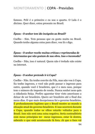 MONITORAMENTO | COPA - Previsões
famoso. Pelé é o primeiro e eu sou o quarto. O Lula é o
décimo. Quer dizer, estou presente no Brasil.
Época - O senhor tem ido incógnito ao Brasil?
Coelho - Sim. Tem pessoas que eu gosto muito no Brasil.
Quando tenho alguma coisa para dizer, vou lá e digo.
Época - O senhor recebe muitas críticas e reprimendas de
internautas que não gostam de sua obra. Isso o incomoda?
Coelho - Não, isso é natural. Quem não é trolado não existe
na internet.
Época - O senhor pretende ir à Copa?
Coelho - Não. Eu tenho convite da Fifa, mas não vou à Copa.
Eu tenho ingresso, e você não pode passar o ingresso para
outro, quando você é brasileiro, que é o meu caso, porque
tem o número do imposto de renda. Nunca sonhei nem quis
a cidadania Suíça. Prefiro aguentar tirar visto americano a
deixar de ser brasileiro. Quero ser brasileiro até o final dos
meus dias. O que mais decepcionou foi o governo brasileiro.
É profundamente legítimo que o Brasil mostre ao mundo a
situação atual do governo brasileiro. E isso ocorrerá durante
a Copa, quando todos os olhos estarão voltados para o
Brasil. Isso não será uma coisa negativa. Seria contraditório
com meus princípios ter meus ingressos, estar lá dentro,
sabendo o que está acontecendo lá fora. Já que o foco vai
94
 