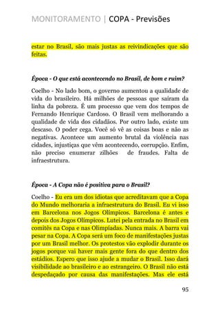 MONITORAMENTO | COPA - Previsões
estar no Brasil, são mais justas as reivindicações que são
feitas.
Época - O que está acontecendo no Brasil, de bom e ruim?
Coelho - No lado bom, o governo aumentou a qualidade de
vida do brasileiro. Há milhões de pessoas que saíram da
linha da pobreza. É um processo que vem dos tempos de
Fernando Henrique Cardoso. O Brasil vem melhorando a
qualidade de vida dos cidadãos. Por outro lado, existe um
descaso. O poder cega. Você só vê as coisas boas e não as
negativas. Acontece um aumento brutal da violência nas
cidades, injustiças que vêm acontecendo, corrupção. Enfim,
não preciso enumerar zilhões de fraudes. Falta de
infraestrutura.
Época - A Copa não é positiva para o Brasil?
Coelho - Eu era um dos idiotas que acreditavam que a Copa
do Mundo melhoraria a infraestrutura do Brasil. Eu vi isso
em Barcelona nos Jogos Olímpicos. Barcelona é antes e
depois dos Jogos Olímpicos. Lutei pela entrada no Brasil em
comitês na Copa e nas Olimpíadas. Nunca mais. A barra vai
pesar na Copa. A Copa será um foco de manifestações justas
por um Brasil melhor. Os protestos vão explodir durante os
jogos porque vai haver mais gente fora do que dentro dos
estádios. Espero que isso ajude a mudar o Brasil. Isso dará
visibilidade ao brasileiro e ao estrangeiro. O Brasil não está
despedaçado por causa das manifestações. Mas ele está
95
 