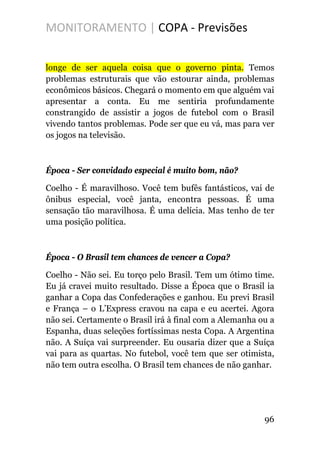 MONITORAMENTO | COPA - Previsões
longe de ser aquela coisa que o governo pinta. Temos
problemas estruturais que vão estourar ainda, problemas
econômicos básicos. Chegará o momento em que alguém vai
apresentar a conta. Eu me sentiria profundamente
constrangido de assistir a jogos de futebol com o Brasil
vivendo tantos problemas. Pode ser que eu vá, mas para ver
os jogos na televisão.
Época - Ser convidado especial é muito bom, não?
Coelho - É maravilhoso. Você tem bufês fantásticos, vai de
ônibus especial, você janta, encontra pessoas. É uma
sensação tão maravilhosa. É uma delícia. Mas tenho de ter
uma posição política.
Época - O Brasil tem chances de vencer a Copa?
Coelho - Não sei. Eu torço pelo Brasil. Tem um ótimo time.
Eu já cravei muito resultado. Disse a Época que o Brasil ia
ganhar a Copa das Confederações e ganhou. Eu previ Brasil
e França – o L’Express cravou na capa e eu acertei. Agora
não sei. Certamente o Brasil irá à final com a Alemanha ou a
Espanha, duas seleções fortíssimas nesta Copa. A Argentina
não. A Suíça vai surpreender. Eu ousaria dizer que a Suíça
vai para as quartas. No futebol, você tem que ser otimista,
não tem outra escolha. O Brasil tem chances de não ganhar.
96
 