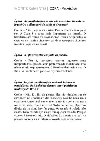 MONITORAMENTO | COPA - Previsões
Época - As manifestações de rua vão aumentar durante os
jogos? Ou o clima será de panis et circenses?
Coelho - Não chega a ser assim. Para o exterior isso pode
ser. A Copa é a coisa mais importante do mundo. O
brasileiro está muito mais consciente. Para o Afeganistão, a
Copa vai ser panis e circenses. Ainda espero que o circenses
interfira no panes no Brasil.
Época - A Fifa prometeu conforto ao público.
Coelho - Pois é, prometeu reservar ingressos para
incapacitados e pessoas com problemas de mobilidade. Fifa
não cumpriu o que prometeu. O Romário denunciou isso. O
Brasil vai contar com polícia e repressão violenta.
Época - Hoje as manifestações no Brasil incluem o
vandalismo. Os Blackblocs têm um papel positivo na
mudança do Brasil?
Coelho - Não. É o fim da picada. Eles são vândalos que se
escondem no anonimato das máscaras. Não há nada mais
covarde e condenável que o anonimato. É a coisa que mais
me deixa triste com a internet. Todo mundo se julga com
direito de insultar. Isso faz parte. Quem não é trolado não
existe. Todo mundo que existe tem que ser trolado. Porque
você está incomodando. O Blakcbloc é o anonimato real. As
pessoas cobrem seus rostos e aproveitam para vandalizar.
97
 