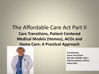 The Affordable Care Act Part II
Care Transitions, Patient Centered
Medical Models (Homes), ACOs and
Home Care: A Practical Approach
Presented by
Susan Carmichael
MS, RN, CHCQM, COS-C
Chief Compliance Officer
Select Data
 