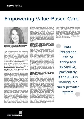 Interview with: Ruth Krystopolski,
President, Ayin Health Solutions
“The patient population and payer mix
of every ACO varies by community and
region. To provide truly coordinated
value-based care in a meaningful way,
the technology used to support ACOs
must be flexible, customizable and able
to evolve as the ACO’s needs mature
and change,” says Ruth Krystopolski,
President, Ayin Health Solutions.
Ayin Health Solutions is a platform
technology and administrative service
provider at the marcus evans ACO &
Payer Leadership Summit 2024.
What are the main challenges that
ACOs are facing today?
Typically, ACO challenges fall into three
major categories. First is understanding
who is included in the population being
served. Many leaders do not have
visibility into which programs and
contracts their patients are part of.
Second is having access to all necessary
data to understand the underlying
needs and behaviors of the population,
and the outcomes you have achieved.
Third, the ability to define and compen-
sate their network of providers in ways
to successfully drive toward value.
Organizations would benefit from a
flexible, highly tailored cloud-based
solution that can evolve as they pro-
gress on their value journey. As each
ACO is working in a different environ-
ment, serving different populations with
different provider arrangements,
utilizing a technology and service
provider that can support them in their
current environment while evolving as
their needs change supports ultimate
success. Having the ability to utilize a
fully supported platform allows organi-
zations to focus on improving care and
value for the patients they serve
without having to staff an entire IT
department, address new and changing
measures, install upgrades or enhance-
ments or evaluate ongoing technology
changes. Additionally, data integration
can be tricky and expensive, particularly
if the ACO is working in a multi-provider
system.
What would make the health care
experience more efficient? What
kind of technology would empower
value-based care?
One of the biggest challenges in
healthcare today is the need to inte-
grate data across multiple platform
systems, EHRs and administrative data
sets, and then utilize that data to help
drive workflows, processes, and provide
actionable interventions that drive
value. Our goal is to bring the various
data sources together in a single
platform and make it accessible to the
providers across a community caring for
a patient while also driving improved
performance across meaningful metrics
for the ACO. Many of the current
technology solutions do not have the
ability to provide visibility around a
single patient to multiple providers in
the community.
What healthcare trends or future
should ACOs prepare for? What do
they need to know?
First of all, we will continue to see
models evolve over time. Who we
include in the populations served and
how they are paid for will continue to
change. The ability to navigate that
evolution will be very important, and
having a partner who can evolve with
the ACO will be vital to success. We will
also need to focus on broader popula-
tions than we have in the past. Many
ACOs have been primarily focused on
the Medicare and the 65 plus popula-
tion, whether it was through CMS
programs for Medicare patients or a
Medicare Advantage product. Evolution
of models in Medicaid and commercial
populations will continue to advance,
and the information to address needs in
these populations is very different than
our Medicare aged cohorts. ACOs will
need the ability to address needs across
different population groups.
The capacity to pay in new and different
ways, and incentivizing our provider
community outside of the fees-for-
service environment will also be very
important over time. ACO partners will
need the capacity to support capitation
and sub capitation arrangements,
bundles, episodes and a variety of other
payment arrangements.
Data
integration
can be
tricky and
expensive,
particularly
if the ACO is
working in a
multi-provider
system
Empowering Value-Based Care
 