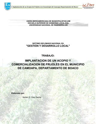 J Implantación de un Acopio de Frijoles en el municipio de Camoapa Departamento de Boaco

UNIÓN IBEROAMERICANA DE MUNICIPALISTAS-UIM
ESCUELA SUPERIOR DE GOBIERNO LOCAL-EGL
UNIVERSIDAD NACIONAL DE INGENIERÍA-UNI

SEPTIMO DIPLOMADO NACIONAL EN

"GESTIÓN Y DESARROLLO LOCAL"

TRABAJO:

IMPLANTACION DE UN ACOPIO Y
COMERCIALIZACION DE FRIJOLES EN EL MUNICIPIO
DE CAMOAPA, DEPARTAMENTO DE BOACO

Elaborado por:
Norlan O. Díaz García

Managua, Noviembre 2013

Página 1

 