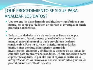 ¿QUÉ PROCEDIMIENTO SE SIGUE PARA ANALIZAR LOS DATOS?Una vez que los datos han sido codificados y transferidos a una matriz, así como guardados en un archivo, el investigador puede proceder a analizarlos. En la actualidad el análisis de los datos se lleva a cabo. por. .computadora. Prácticamente ya nadie lo hace de forma manual, especialmente si se tiene un volumen de datos considerable. Por otra parte, en prácticamente todas las instituciones de educación superior, centros de investigación, empresas y sindicatos se dispone de sis­temas de cómputo para archivar y analizar datos. De esta suposición parte el presente capítulo. Es por ello que el énfasis se centra en la interpretación de los métodos de análisis cuantitativo y no en los procedimientos de cálculo de éstos