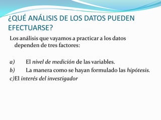 ¿QUÉ ANÁLISIS DE LOS DATOS PUEDEN EFECTUARSE?Los análisis que vayamos a practicar a los datos dependen de tres factores: a)	El nivel de medición de las variables.b)	La manera como se hayan formulado las hipótesis.c)	El interés del investigador