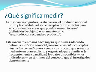 ¿Qué significa medir?La disonancia cognitiva, la alienación, el producto nacional bruto y la credibilidad son conceptos tan abstractos para ser considerados cosas que pueden verse o tocarse” (definición de objeto) o solamente como “resul­tado, consecuencia o producto”. Este razonamiento nos hace sugerir que es más adecuado definir la medición como “el proceso de vincular conceptos abstractos con indicadores empíricos proceso que se realiza mediante un plan explicito y organizado para clasificar (y frecuentemente cuantificar) los datos disponibles —los indicadores— en términos del concepto que el investigador tiene en mente 