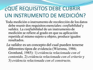 ¿QUÉ REQUISITOS DEBE CUBRIR UN INSTRUMENTO DE MEDICIÓN?Toda medición o instrumento de recolección de los datos debe reunir dos requisitos esenciales: confiabilidad y validez. La confiabilidad de un instrumento de medición se refiere al grado en que su aplicación repetida al mismo sujeto u objeto, produce iguales resultados. La validez es un concepto del cual pueden tenerse diferentes tipos de evidencia (Wiersma, 1986; Gronlund, 1985): 1) evidencia relacionada con el contenido, 2) evidencia relacionada con el criterio y 3) evidencia relacionada con el constructo.