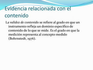 Evidencia relacionada con el contenidoLa validez de contenido se refiere al grado en que un instrumento refleja un dominio específico de contenido de lo que se mide. Es el grado en que la medición representa al concepto medido (Bohrnstedt, 1976).