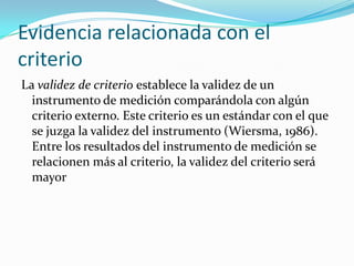 Evidencia relacionada con el criterioLa validez de criterio establece la validez de un instrumento de medición comparándola con algún criterio externo. Este criterio es un estándar con el que se juzga la validez del instrumento (Wiersma, 1986). Entre los resultados del instrumento de medición se relacionen más al criterio, la validez del criterio será mayor