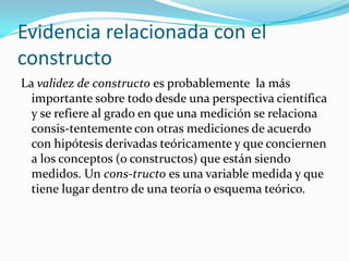 Evidencia relacionada con el constructoLa validez de constructo es probablemente la más importante sobre todo desde una perspectiva científica y se refiere al grado en que una medición se relaciona consis­tentemente con otras mediciones de acuerdo con hipótesis derivadas teóricamente y que conciernen a los conceptos (o constructos) que están siendo medidos. Un cons­tructo es una variable medida y que tiene lugar dentro de una teoría o esquema teórico.