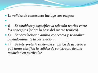 La validez de constructo incluye tres etapas: 1)	Se establece y especifica la relación teórica entre los conceptos (sobre la base del marco teórico).2)	Se correlacionan ambos conceptos y se analiza cuidadosamente la correlación.3)	Se interpreta la evidencia empírica de acuerdo a qué tanto clarifica la validez de constructo de una medición en particular