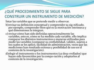 ¿QUÉ PROCEDIMIENTO SE SIGUE PARA CONSTRUIR UN INSTRUMENTO DE MEDICIÓN?listar las variables que se pretende medir u observar.b)	revisar su definición conceptual y comprender su sig­nificado. por ejemplo, comprender bien qué es la motivación intrínseca y qué dimensiones la integran.c)	revisar cómo han sido definidas operacionalmente las variables, esto es, cómo se ha medido cada variable. ello implica comparar los distintos instrumentos o maneras utilizadas para medir las variables (comparar su confiabilidad, validez, sujetos a los cuales se les aplicó, facilidad de administración, veces que las mediciones han resultado exitosas y posibilidad de uso en el contexto de la investigación).d)	elegir el instrumento o los instrumentos (ya desa­rrollados) que hayan sido favorecidos por la compa­ración y adaptarlos al contexto de la investigación.
