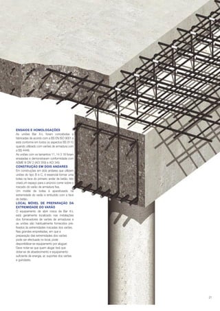 ENSAIOS E HOMOLOGAÇÕES
As uniões Bar X-L foram concebidas e
fabricadas de acordo com a BS EN ISO 9001 e
está conforme em todos os aspectos BS 8110
quando utilizado com varões de armadura com
a BS 4449.
As uniões com os tamanhos 11, 14 3 18 foram
ensaiadas e demonstraram conformidade com
ASME III DIV 2 (ACI 359) e ACI 349.
CONSTRUÇÃO EM DOIS ANDARES
Em construções em dois andares que utilizem
uniões do tipo B e C, é essencial formar uma
bolsa na face do primeiro andar de betão. Isto
criará um espaço para o anúncio correr sobre o
roscado do varão de armadura fixa.
Um molde de bolsa é aparafusado na
extremidade do varão e embutido com a face
do betão.
LOCAL MÓVEL DE PREPARAÇÃO DA
EXTREMIDADE DO VARÃO
O equipamento de abrir rosca da Bar X-L
está geralmente localizado nas instalações
dos fornecedores de varões de armaduras e
as uniões são habitualmente fornecidos préfixados às extremidades roscadas dos varões.
Nas grandes empreitadas, em que a
preparação das extremidades dos varões
pode ser efectuada no local, pode
disponibilizar-se equipamento por aluguer.
Deve notar-se que quem alugar terá que
dotar-se de abastecimento e equipamento
suficiente de energia, ar, suportes dos varões
e guindaste.

21

 