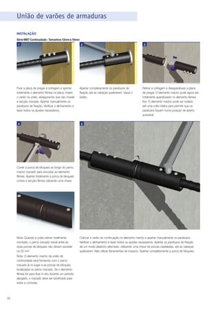 União de varões de armaduras
INSTALAÇÃO
Série MBT Continuidade - Tamanhos 12mm a 16mm
1

Fixar a placa de pregar à cofragem e apertar
totalmente o elemento fêmea na placa. Inserir
o varão na união, assegurando que não invade
a secção roscada. Apertar manualmente os
parafusos de fixação. Verificar o alinhamento e
fazer todos os ajustes necessários.

4

2

Apertar completamente os parafusos de
fixação até as cabeças quebrarem. Vazar o
betão.

3

Retirar a cofragem e desaparafusar a placa
de pregar. O elemento macho pode agora ser
totalmente aparafusado no elemento fêmea
fixo. O elemento macho pode ser rodado
até uma volta inteira para permitir que os
parafusos fiquem numa posição de aperto
acessível.

5

Correr a porca de bloqueio ao longo do perno
macho roscado para encostar ao elemento
fêmea. Apertar totalmente a porca de bloqueio
contra a secção fêmea utilizando uma chave.

Nota: Quando a união estiver totalmente
montado, o perno roscado visível entre as
duas porcas de bloqueio não devem exceder
os 20 mm
Nota: O elemento macho da união de
continuidade será fornecido com o perno
roscado já no lugar e as porcas de bloqueio
localizadas no perno roscado. Se o elemento
fêmea for para ficar in situ durante um período
alargado, o roscado deve ser lubrificado para
evitar a corrosão.

28

Colocar o varão de continuação no elemento macho e apertar manualmente os parafusos.
Verificar o alinhamento e fazer todos os ajustes necessários. Apertar os parafusos de fixação
de um modo aleatório alternado, utilizando uma chave de porcas casteladas, até as cabeças
quebrarem. Não utilizar ferramentas de impacto. Apertar completamente a porca de bloqueio.

 