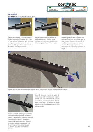 INSTALAÇÃO
Série MBT Continuidade - Tamanhos 20mm a 40mm
1

Fixar a placa de pregar à cofragem e apertar
totalmente o elemento fêmea na placa. Inserir
o varão na união, assegurando que não invade
a secção roscada. Apertar manualmente os
parafusos de fixação. Verificar o alinhamento e
fazer todos os ajustes necessários.

2

Apertar completamente os parafusos de
fixação utilizando uma chave de porca
casteladas ou uma ferramenta pneumática,
até as cabeças quebrarem. Vazar o betão.

3

Retirar a cofragem e desaparafusar a placa
de pregar. O elemento macho pode agora ser
totalmente aparafusado no elemento fêmea
fixo. O elemento macho pode ser rodado
até uma volta inteira para permitir que os
parafusos fiquem numa posição acessível de
fixação.

4

As duas secções estão agora unidas pela expansão de um cone no centro da união com a ferramenta fornecidas.

5

Colocar o varão de continuação no elemento
macho e apertar manualmente os parafusos.
Verificar o alinhamento e fazer todos os ajustes
necessários. Apertar todos os parafusos
de um modo aleatório alternado, utilizando
uma chave de porcas casteladas ou uma
ferramenta pneumática, até as cabeças
quebrarem. Não utilizar ferramentas de
impacto.

Nota: O elemento macho da união de
continuidade será fornecido com o perno
roscado já no lugar e as porcas de bloqueio
localizadas no perno roscado. Se o elemento
fêmea for para ficar in situ durante um período
alargado, o roscado deve ser lubrificado para
evitar a corrosão.

29

 