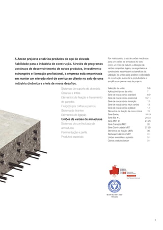 A Ancon projecta e fabrica produtos de aço de elevada
fiabilidade para a indústria de construção. Através de programas
contínuos de desenvolvimento de novos produtos, investimento
estrangeiro e formação profissional, a empresa está empenhada
em manter um elevado nível de serviço ao cliente no seio de uma
indústria dinâmica e cheia de novos desafios.
Sistemas de suporte de alvenaria
Colunas e lintéis
Elementos de fixação e travamento
de paredes
Fixações por calhas e pernos
Sistema de tirantes
Elementos de ligação
Uniões de varões de armaduras
Sistemas de continuidade de
armaduras
Pavimentação e perfis
Produtos especiais

Por muitos anos, o uso de uniões mecânicas
para unir varões de armaduras foi visto
como um meio de reduzir a utilização de
varões compridas. Agora, os engenheiros e
construtores reconhecem os benefícios da
utilização de uniões para acelerar a velocidade
de construção, aumentar a produtividade e
simplificar os pormenores de projecto.
Selecção da união
Aplicações típicas da união
Série de rosca cónica standard
Série de rosca cónica posicional
Série de rosca cónica transição
Série de rosca cónica início varões
Série de rosca cónica soldável
Elementos de fixação de rosca cónica
Série Bartec
Série Bar X-L
Série MBT ET
Série Transição MBT
Série Continuidade MBT
Elementos de fixação MBTs
Berbequim eléctrico MBT
Uniões revestidas a epóxido
Outros produtos Ancon

5-6
7
8-9
10-11
12
13
14
15
16-19
20-23
24-25
26
27-29
30
31
31
31

BS EN ISO 9001 : 2000
FM12226

3

 