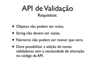API de Validação
               Requisitos:

• Objetos não podem ser nulos.
• String não devem ser vazias.
• Números não podem ser menor que zero.
• Deve possibilitar a adição de novos
  validadores sem a necessidade de alteração
  no código da API.
 