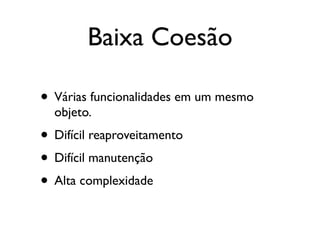 Baixa Coesão

• Várias funcionalidades em um mesmo
  objeto.
• Difícil reaproveitamento
• Difícil manutenção
• Alta complexidade
 