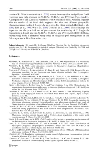 results of R. Gries in Andrade et al., 2000) but not in our studies, as signiﬁcant EAG
responses were only observed to Z9-14:Ac, Z7-12:Ac, and E7-12:Ac (Figs. 4 and 5).
A comparison of our EAG data with those from North and Central America, together
with the results of our ﬁeld trials, supports the idea that different geographic
pheromone races exist in S. frugiperda, as reported in other noctuids (Lo¨fstedt et al.,
1986; To´th et al., 1992; Wu et al., 1999; Gemeno et al., 2000). These ﬁndings are
important for the practical use of pheromones for monitoring of S. frugiperda
populations in Brazil, and the Z7-12:Ac, E7-12:Ac, and Z9-14:Ac (0.01:0.01:1.00 mg,
respectively) blend is currently being tested in integrated pest management of the
fall armyworm in Brazilian maize crop.
Acknowledgments We thank Dr. K. Ogawa, Shin-Etsu Chemical Co., for furnishing pheromone
samples, and G. C. R. Bernasconi for statistical analysis. This study was funded by FAPESP and
CNPq/RHAE (Brazil) and IFS/OPCW (Sweden).
References
ANDRADE, R., RODRIGUEZ, C., and OEHLSCHLAGER, A. C. 2000. Optimization of a pheromone
lure for Spodoptera frugiperda (Smith) in Central America. J. Braz. Chem. Soc. 11:609 – 613.
ANDREWS, K. L. 1988. Latin American research on Spodoptera frugiperda (Lepidoptera:
Noctuidae). Fla. Entomol. 71:630 – 650.
ANGLADE, P., STOCKEL, J., AWADALLAH, W., BAA, F., and BERGER H. 1984. Intraspeciﬁc sex-
pheromone variability in the European corn borer, Ostrinia nubilalis Hbn. (Lepidoptera,
Pyralidae). Agronomie 4:183–187.
BUSATO, G. R., GRUTZMACHER, A. D., GARCIA, M. S., GIOLO, F. P., and MARTINS, A. F. 2002.
Consumo e utilizac¸a˜o de alimento por Spodoptera frugiperda (J. E. Smith) (Lepidoptera:
Noctuidae) origina´ria de diferentes regio˜es do Rio Grande do Sul, das culturas do milho e do
arroz irrigado. Neotrop. Entomol. 31:525 –529.
CRUZ, I., OLIVEIRA, L. J., OLIVEIRA, A. C., and VASCONCELOS, C. A. 1996. Efeito do nı´vel de
saturac¸a˜o de alumı´nio em solos a´cidos sobre os danos de Spodoptera frugiperda (J. E. Smith) em
milho. An. Soc. Entomol. Bras. 25:293–297.
DESCOINS, C., SILVAIN, J. F., LALANNECASSAOU, B., and CHERON, H. 1988. Monitoring of group
pests by sexual trapping of males in the French West Indies and Guyana. Agric. Ecosyst.
Environ. 21: 53–65.
EL-SAYED, A. M., DELISLE, J., DE LURY N., GUT, L. J., JUDD, G. J. R., LEGRAND, S., REISSIG, W.
H., ROELOFS, W. L., UNELIUS, C. R., and TRIMBLE, R. M. 2003. Geographic variation in
pheromone chemistry, antennal electrophysiology, and pheromone-mediated trap catch of
North American populations of the obliquebanded leafroller. Environ. Entomol. 32:470–476
GEMENO, C., LUTFALLAH, A. F., and HAYNES, K. F. 2000. Pheromone blend variation and cross-
attraction among populations of the black cutworm moth (Lepidoptera: Noctuidae). Ann.
Entomol. Soc. Am. 93:1322–1328.
HANSSON, B. S., TO´ TH, M., LO¨ FSTEDT, C., SZO¨ CS, G., SUBCHEV, M., and LO¨ FQVIST, J. 1990.
Pheromone variation among Eastern and a Western Asian population of the turnip moth
Agrotis segetum. J. Chem. Ecol. 16:1611–1622.
JONES, R. L. and SPARKS, A. N. 1979. (Z)-9-Tetradecen-1-ol acetate: a secondary sex pheromone of
the fall armyworm, Spodoptera frugiperda (J. E. Smith). J. Chem. Ecol. 5:721–725.
LEVY, C. H., GARCIA-MARUNIAK, A., and MARUNIAK, J. E. 2002. Strain identiﬁcation of
Spodoptera frugiperda (Lepidoptera: Noctuidae) insects and cells line: PCR-RFLP of
cytochrome oxidase C subunit I gene. Fla. Entomol. 85:186 –190.
LO, C. C. and CHAO, P. M. 1990. Replacement of carcinogenic solvent HMPA by DMI in insect sex
pheromone synthesis. J. Chem. Ecol. 16:3245–3253.
LO¨ FSTEDT, C. 1990. Population variation and genetic control of pheromone communication systems
in moths. Entomol. Exp. Appl. 54:199–218.
LO¨ FSTEDT, C., LO¨ FQVIST, J., LANNE, B. S., VAN DER PERS, J. N. C., and HANSSON, B. S. 1986.
Pheromone dialects in European turnip moths Agrotis segetum. Oikos 46:250–257.
1098 J Chem Ecol (2006) 32: 1085–1099
 