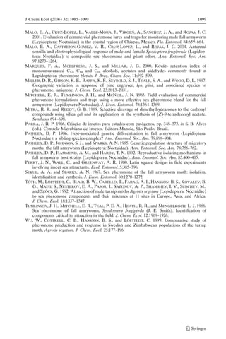 MALO, E. A., CRUZ-LOPEZ, L., VALLE-MORA, J., VIRGEN, A., SANCHEZ, J. A., and ROJAS, J. C.
2001. Evaluation of commercial pheromone lures and traps for monitoring male fall armyworm
(Lepidoptera: Noctuidae) in the coastal region of Chiapas, Mexico. Fla. Entomol. 84:659–664.
MALO, E. A., CASTREJON-GOMEZ, V. R., CRUZ-LOPEZ, L., and ROJAS, J. C. 2004. Antennal
sensilla and electrophysiological response of male and female Spodoptera frugiperda (Lepidop-
tera: Noctuidae) to conspeciﬁc sex pheromone and plant odors. Ann. Entomol. Soc. Am.
97:1273–1284.
MARQUES, F. A., MCELFRESH, J. S., and MILLAR, J. G. 2000. Kova´ts retention index of
monounsaturated C12, C14 and C16 alcohols, acetates and aldehydes commonly found in
Lepidopteran pheromone blends. J. Braz. Chem. Soc. 11:592–599.
MILLER, D. R., GIBSON, K. E., RAFFA, K. F., SEYBOLD, S. J., TEALE, S. A., and WOOD, D. L. 1997.
Geographic variation in response of pine engraver, Ips. pini, and associated species to
pheromone, lanierone. J. Chem. Ecol. 23:2013–2031.
MITCHELL, E. R., TUMLINSON, J. H., and MCNEIL, J. N. 1985. Field evaluation of commercial
pheromone formulations and traps using a more effective sex pheromone blend for the fall
armyworm (Lepidoptera:Noctuidae). J. Econ. Entomol. 78:1364–1369.
MITRA, R. R. and REDDY, G. B. 1989. Selective cleavage of dimethylhydrazones to the carbonyl
compounds using silica gel and its application in the synthesis of (Z)-9-tetradecenyl acetate.
Synthesis 694–698.
PARRA, J. R. P. 1986. Criac¸a˜o de insetos para estudos com pato´genos, pp. 348–373, in S. B. Alves
(ed.). Controle Microbiano de Insetos. Editora Manole, Sa˜o Paulo, Brazil.
PASHLEY, D. P. 1986. Host-associated genetic differentiation in fall armyworm (Lepidoptera:
Noctuidae): a sibling species complex? Ann. Entomol. Soc. Am. 79:898–904.
PASHLEY, D. P., JOHNSON, S. J., and SPARKS, A. N. 1985. Genetic population structure of migratory
moths: the fall armyworm (Lepidoptera: Noctuidae). Ann. Entomol. Soc. Am. 78:756–762.
PASHLEY, D. P., HAMMOND, A. M., and HARDY, T. N. 1992. Reproductive isolating mechanisms in
fall armyworm host strains (Lepidoptera: Noctuidae). Ann. Entomol. Soc. Am. 85:400–405.
PERRY, J. N., WALL, C., and GREENWAY, A. R. 1980. Latin square designs in ﬁeld experiments
involving insect sex attractants. Ecol. Entomol. 5:385–396.
SEKUL, A. A. and SPARKS, A. N. 1967. Sex pheromone of the fall armyworm moth: isolation,
identiﬁcation and synthesis. J. Econ. Entomol. 60:1270–1272.
TO´ TH, M., LO¨ FSTEDT, C., BLAIR, B. W., CABELLO, T., FARAG, A. I., HANSSON, B. S., KOVALEV, B.
G., MAINI, S., NESTEROV, E. A., PAJOR, I., SAZONOV, A. P., SHAMSHEV, I. V., SUBCHEV, M.,
and SZO¨ CS, G. 1992. Attraction of male turnip moths Agrotis segetum (Lepidoptera: Noctuidae)
to sex pheromone components and their mixtures at 11 sites in Europe, Asia, and Africa.
J. Chem. Ecol. 18:1337–1347.
TUMLINSON, J. H., MITCHELL, E. R., TEAL, P. E. A., HEATH, R. R., and MENGELKOCH, L. J. 1986.
Sex pheromone of fall armyworm, Spodoptera frugiperda (J. E. Smith). Identiﬁcation of
components critical to attraction in the ﬁeld. J. Chem. Ecol. 12:1909–1926.
WU, W., COTTRELL, C. B., HANSSON, B. S., and LO¨ FSTEDT, C. 1999. Comparative study of
pheromone production and response in Swedish and Zimbabwean populations of the turnip
moth, Agrotis segetum. J. Chem. Ecol. 25:177–196.
J Chem Ecol (2006) 32: 1085–1099 1099
 