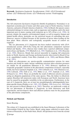 Keywords Spodoptera frugiperda . Sex pheromone . EAG . (Z)-9-Tetradecenyl
acetate . (Z)-7-Dodecenyl acetate . (E)-7-Dodecenyl acetate . Field trapping
Introduction
The fall armyworm Spodoptera frugiperda (Smith) (Lepidoptera: Noctuidae) is an
important economic pest of maize and other grass crops in North America, Central
America, and parts of South America (Andrews, 1988). In Brazil, this species causes
substantial damage in various crops, such as sugarcane and sorghum, and is the most
important pest in maize causing yield reduction up to 34% (Cruz et al., 1996). At
present, despite the negative environmental impact, as well as negative human and
animal health effects, pesticides are the preferred means of controlling this pest.
However, success is limited because of the location of larvae when feeding on the
host plant. More effective and ecologically acceptable means of control are
required.
The sex pheromone of S. frugiperda has been studied extensively with (Z)-9-
tetradecenyl acetate (Z9-14:Ac) being the ﬁrst pheromone component reported
(Sekul and Sparks, 1967), whereas later studies have reported additional compo-
nents (Jones and Sparks, 1979; Mitchell et al., 1985; Tumlinson et al., 1986; Descoins
et al., 1988). However, blends that proved successful in trapping fall armyworm
males in North America and Europe performed poorly when tested in Brazil (Cruz
et al., unpublished results), Costa Rica (Andrade et al., 2000), and Mexico (Malo
et al., 2001).
Moth sex pheromones are species-speciﬁc communication systems for mate
location and would be under intense stabilizing selection when selection pressures
are similar for all populations (Hansson et al., 1990). However, signiﬁcant in-
traspeciﬁc geographic variation in the pheromone composition of insects, especially
moths, has been reported (Anglade et al., 1984; Lo¨fstedt et al., 1986; Hansson et al.,
1990; Lo¨fstedt, 1990; To´th et al., 1992; Miller et al., 1997; Andrade et al., 2000;
El-Sayed et al., 2003). These are probably the result of different selective pressures
acting on allopatric populations of the same species. Thus, the failure to effectively
capture Brazilian fall armyworm males with European and North American lures
may be caused by geographic variability in the sex pheromone. Furthermore, in the
case of S. frugiperda, there are at least two morphologically indistinguishable host-
plant-speciﬁc strains (Pashley et al., 1985, 1992; Pashley, 1986; Levy et al., 2002) that
are also present in Brazil (Busato et al., 2002). Therefore, we undertook a study of
the sex pheromone of Brazilian S. frugiperda, in both laboratory and ﬁeld
experiments, and developed a short and efﬁcient synthetic route for the preparation
of the pheromone components.
Methods and Materials
Insect Rearing
The colony of S. frugiperda was established at the Insect Bioassay Laboratory of the
Universidade Federal de Sa˜o Carlos, Brazil, using pupae collected in maize plan-
tations at Piracicaba, in Sa˜o Paulo State, Brazil. All specimens were from the second
1086 J Chem Ecol (2006) 32: 1085–1099
 