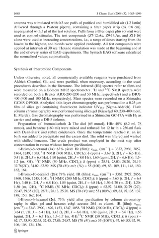 antenna was stimulated with 0.3-sec puffs of puriﬁed and humidiﬁed air (1.2 l/min)
delivered through a Pasteur pipette, containing a ﬁlter paper strip (ca. 0.8 cm),
impregnated with 5 ml of the test solution. Puffs from a ﬁlter paper plus solvent were
used as control stimulus. The test compounds (Z7-12:Ac, Z9-14:Ac, and Z11-16)
alone were used at increasing concentrations, i.e., a range of doses starting from the
lowest to the highest, and blends were applied randomly. All test compounds were
applied at intervals of 30 sec. Hexane stimulation was made at the beginning and at
the end of every series of EAG experiments. The Syntech EAG software calculated
the normalized values automatically.
Synthesis of Pheromone Components
Unless otherwise noted, all commercially available reagents were purchased from
Aldrich Chemical Co. and were puriﬁed, when necessary, according to the usual
procedures described in the literature. The infrared (IR) spectra refer to ﬁlms and
were measured on a Bomem M102 spectrometer. 1
H and 13
C NMR spectra were
recorded on both a Bruker ARX-200 (200 and 50 MHz, respectively) and a DRX-
400 (400 and 100 MHz, respectively). Mass spectra were recorded on a Shimadzu
GCMS-QP5000. Analytical thin-layer chromatography was performed on a 0.25-mm
ﬁlm of silica gel containing ﬂuorescent indicator UV254 (Sigma-Aldrich). Flash
column chromatography was performed using silica gel (Kieselgel 60, 230–400 mesh,
E. Merck). Gas chromatography was performed in a Shimadzu GC-17A with H2 as
carrier and using a DB-5 column.
Preparation of bromoalcohols 2: The diol (65 mmol), HBr 48% (8.2 ml, 78
mmol), and benzene (180 ml) were mixed and reﬂuxed for 12 hr in a 250-ml ﬂask
with Dean-Stark and reﬂux condensers. Once the temperature reached rt, an ice
bath was added to precipitate out the excess diol. The solid was ﬁltered and washed
with chilled benzene. The crude product was employed in the next step after
concentration in vacuo without further puriﬁcation.
1-Bromo-8-octanol (2a): 83% yield. IR (ﬁlm): nmax. (cmj1
) = 3352, 2930, 2857,
1464, 1249, 1053. 1
H NMR (400 MHz, CDCl3): d (ppm) = 3.69 (t, 2H, J = 6.6 Hz),
3.41 (t, 2H, J = 6.8 Hz), 1.90 (quint, 2H, J = 8.0 Hz), 1.60 (quint, 2H, J = 6.6 Hz), 1.5–
1.2 (m, 8H). 13
C NMR (50 MHz, CDCl3): d (ppm) = 25.51, 28.03, 28.70, 29.19,
32.76(2C), 34.02, 62.99. MS (70 eV): m/z (%) = 55 (100), 69, 83, 109, 111, 148, 150,
162, 164.
1-Bromo-10-decanol (2b): 78% yield. IR (ﬁlm): nmax. (cmj1
) = 3367, 2927, 2856,
1460, 1366, 1245, 1041. 1
H NMR (200 MHz, CDCl3): d (ppm) = 3.63 (t, 2H, J = 6.4
Hz), 3.40 (t, 2H, J = 6.8 Hz), 1.85 (quint, 2H, J = 6.8 Hz), 1.50–1.70 (m, 2H), 1.20–
1.50 (m, 12H). 13
C NMR (50 MHz, CDCl3): d (ppm) = 62.97, 34.00, 32.79 (2C),
29.47, 29.35 (2C), 28.71, 28.13, 25.70. MS (70 eV): m/z 55 (100%), 69, 83, 97,135, 137,
148, 150, 162, 164.
1-Bromo-6-hexanol (2c): 75% yield after puriﬁcation by column chromatog-
raphy in silica gel and hexane: ethyl acetate 20:1 as eluent. IR (ﬁlm): nmax.
(cmj1
) = 3343, 2900, 1696, 1453, 1247, 1058. 1
H NMR (200 MHz, CDCl3): d (ppm) =
3.64 (t, 2H, J = 6.4 Hz), 3.42 (t, 2H, J = 6.6 Hz), 1.88 (quint, 2H, J = 6.6 Hz), 1.56
(quint, 2H, J = 6.7 Hz), 1.3–1.7 (m, 4H).13
C NMR (50 MHz, CDCl3): d (ppm) =
62.17, 33.90, 32.65, 32.43, 27.86, 24.87. MS (70 eV): m/z 55 (100%), 67, 69, 83, 92, 94,
106, 108, 134, 136.
1088 J Chem Ecol (2006) 32: 1085–1099
 