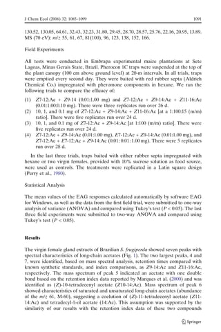 130.52, 130.05, 64.61, 32.43, 32.23, 31.80, 29.45, 28.70, 28.57, 25.76, 22.16, 20.95, 13.89.
MS (70 eV): m/z 55, 61, 67, 81(100), 96, 123, 138, 152, 166.
Field Experiments
All tests were conducted in Embrapa experimental maize plantations at Sete
Lagoas, Minas Gerais State, Brazil. Pherocon 1C traps were suspended at the top of
the plant canopy (100 cm above ground level) at 20-m intervals. In all trials, traps
were emptied every second day. They were baited with red rubber septa (Aldrich
Chemical Co.) impregnated with pheromone components in hexane. We ran the
following trials to compare the efﬁcacy of:
(1) Z7-12:Ac + Z9-14 (0.01:1.00 mg) and Z7-12:Ac + Z9-14:Ac + Z11-16:Ac
(0.01:1.00:0.10 mg). There were three replicates run over 26 d.
(2) 10, 1, and 0.1 mg of Z7-12:Ac + Z9-14:Ac + Z11-16:Ac [at a 1:100:15 (m/m)
ratio]. There were ﬁve replicates run over 24 d.
(3) 10, 1, and 0.1 mg of Z7-12:Ac + Z9-14:Ac [at 1:100 (m/m) ratio]. There were
ﬁve replicates run over 24 d.
(4) Z7-12:Ac + Z9-14:Ac (0.01:1.00 mg), E7-12:Ac + Z9-14:Ac (0.01:1.00 mg), and
Z7-12:Ac + E7-12:Ac + Z9-14:Ac (0.01: 0.01:1.00 mg). There were 5 replicates
run over 28 d.
In the last three trials, traps baited with either rubber septa impregnated with
hexane or two virgin females, provided with 10% sucrose solution as food source,
were used as controls. The treatments were replicated in a Latin square design
(Perry et al., 1980).
Statistical Analysis
The mean values of the EAG responses calculated automatically by software EAG
for Windows, as well as the data from the ﬁrst ﬁeld trial, were submitted to one-way
analysis of variance (ANOVA) and compared using Tukey’s test (P < 0.05). The last
three ﬁeld experiments were submitted to two-way ANOVA and compared using
Tukey’s test (P < 0.05).
Results
The virgin female gland extracts of Brazilian S. frugiperda showed seven peaks with
spectral characteristics of long-chain acetates (Fig. 1). The two largest peaks, 4 and
7, were identiﬁed, based on mass spectral analysis, retention times compared with
known synthetic standards, and index comparisons, as Z9-14:Ac and Z11-16:Ac,
respectively. The mass spectrum of peak 5 indicated an acetate with one double
bond based on the retention index data reported by Marques et al. (2000) and was
identiﬁed as (Z)-10-tetradecenyl acetate (Z10-14:Ac). Mass spectrum of peak 6
showed characteristics of saturated and unsaturated long-chain acetates (abundance
of the m/z 61, M-60), suggesting a coelution of (Z)-11-tetradecenyl acetate (Z11-
14:Ac) and tetradecyl-1-ol acetate (14:Ac). This assumption was supported by the
similarity of our results with the retention index data of these two compounds
J Chem Ecol (2006) 32: 1085–1099 1091
 