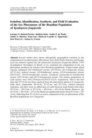 Isolation, Identiﬁcation, Synthesis, and Field Evaluation
of the Sex Pheromone of the Brazilian Population
of Spodoptera frugiperda
Luciane G. Batista-Pereira & Kathrin Stein & Andre´ F. de Paula &
Jardel A. Moreira & Ivan Cruz & Maria de Lourdes C. Figueiredo &
Jose´ Perri, Jr. & Arlene G. Correˆa
Received: 12 December 2003 / Revised: 17 April 2005 /
Accepted: 22 November 2005 / Published online: 20 May 2006
# Springer Science + Business Media, Inc. 2006
Abstract Several studies have shown intraspeciﬁc geographical variation in the
composition of sex pheromones. Pheromone lures from North America and Europe
were not effective against the fall armyworm Spodoptera frugiperda (Smith, 1797)
(Lepidoptera: Noctuidae) in Brazil, so we examined the composition of the sex
pheromone produced by females from Brazilian populations. Virgin female gland
extracts contained (Z)-7-dodecenyl acetate (Z7-12:Ac), (E)-7-dodecenyl acetate
(E7-12:Ac), dodecyl acetate, (Z)-9-dodecenyl acetate, (Z)-9-tetradecenyl acetate
(Z9-14:Ac), (Z)-10-tetradecenyl acetate, tetradecyl acetate/(Z)-11-tetradecenyl
acetate (Z11-16:Ac), and (Z)-11-hexadecenyl acetate. The relative proportions of
each acetate were 0.8:1.2:0.6:traces:82.8:0.3:1.5:12.9, respectively. This is the ﬁrst
time that E7-12:Ac has been reported from the pheromone gland of S. frugiperda.
Only three compounds, Z9-14:Ac, Z7-12:Ac, and E7-12:Ac, elicited antennal
responses, and there were no differences in catch between traps baited with either
Z7-12:Ac + Z9-14:Ac or Z7-12:Ac + Z9-14:Ac + Z11-16:Ac blends. However, the
Z7-12:Ac + Z9-14:Ac + E7-12:Ac blend was signiﬁcantly better than Z7-12:Ac + Z9-
14:Ac, indicating that E7-12:Ac is an active component in the sex pheromone of the
Brazilian populations of S. frugiperda.
J Chem Ecol (2006) 32: 1085–1099
DOI 10.1007/s10886-006-9048-5
L. G. Batista-Pereira :K. Stein :A. F. Paula :J. A. Moreira :A. G. Correˆa (*)
Departamento de Quı´mica, Universidade Federal de Sa˜o Carlos,
13565-905, Sa˜o Carlos, S.P., Brazil
e-mail: agcorrea@power.ufscar.br
I. Cruz I M. d. L. C. Figueiredo
Embrapa Milho e Sorgo,
CP 151, 35700-970, Sete Lagoas, M.G., Brazil
J. Perri, Jr.
Dow AgroScience, 14.680-0000, Jardino´polis, S.P., Brazil
 