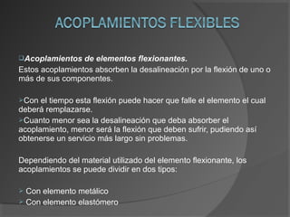 Acoplamientos de elementos flexionantes.
Estos acoplamientos absorben la desalineación por la flexión de uno o
más de sus componentes.
Con el tiempo esta flexión puede hacer que falle el elemento el cual
deberá remplazarse.
Cuanto menor sea la desalineación que deba absorber el
acoplamiento, menor será la flexión que deben sufrir, pudiendo así
obtenerse un servicio más largo sin problemas.
Dependiendo del material utilizado del elemento flexionante, los
acoplamientos se puede dividir en dos tipos:
 Con elemento metálico
 Con elemento elastómero
 