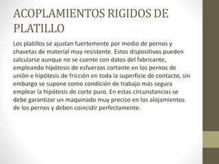 ACOPLAMIENTOS RIGIDOS DE
PLATILLO
Los platillos se ajustan fuertemente por medio de pernos y
chavetas de material muy resistente. Estos dispositivos pueden
calcularse aunque no se cuente con datos del fabricante,
empleando hipótesis de esfuerzos cortante en los pernos de
unión e hipótesis de fricción en toda la superficie de contacto, sin
embargo se supone como condición de trabajo más segura
emplear la hipótesis de corte puro. En estas circunstancias se
debe garantizar un maquinado muy preciso en los alojamientos
de los pernos y deben coincidir perfectamente.
 