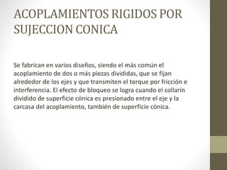 ACOPLAMIENTOS RIGIDOS POR
SUJECCION CONICA
Se fabrican en varios diseños, siendo el más común el
acoplamiento de dos o más piezas divididas, que se fijan
alrededor de los ejes y que transmiten el torque por fricción e
interferencia. El efecto de bloqueo se logra cuando el collarín
dividido de superficie cónica es presionado entre el eje y la
carcasa del acoplamiento, también de superficie cónica.
 