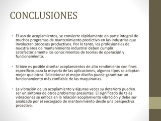 CONCLUSIONES
• El uso de acoplamientos, se convierte rápidamente en parte integral de
muchos programas de mantenimiento predictivo en las industrias que
involucran procesos productivos. Por lo tanto, los profesionales de
nuestra área de mantenimiento industrial deben cumplir
satisfactoriamente los conocimientos de teorías de operación y
funcionamiento.
• Si bien es posible diseñar acoplamientos de alto rendimiento con fines
específicos para la mayoría de las aplicaciones, algunos tipos se adaptan
mejor que otros. Seleccionar el mejor diseño puede garantizar un
funcionamiento más confiable de las maquinarias.
• La vibración de un acoplamiento y algunas veces su deterioro pueden
ser un síntoma de otros problemas presentes. El significado de tales
vibraciones se enfoca en la relación acoplamiento vibración y debe ser
analizada por el encargado de mantenimiento desde una perspectiva
proactiva.
 