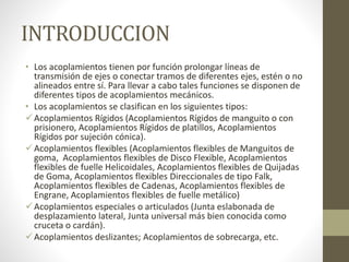 INTRODUCCION
• Los acoplamientos tienen por función prolongar líneas de
transmisión de ejes o conectar tramos de diferentes ejes, estén o no
alineados entre sí. Para llevar a cabo tales funciones se disponen de
diferentes tipos de acoplamientos mecánicos.
• Los acoplamientos se clasifican en los siguientes tipos:
Acoplamientos Rígidos (Acoplamientos Rígidos de manguito o con
prisionero, Acoplamientos Rígidos de platillos, Acoplamientos
Rígidos por sujeción cónica).
Acoplamientos flexibles (Acoplamientos flexibles de Manguitos de
goma, Acoplamientos flexibles de Disco Flexible, Acoplamientos
flexibles de fuelle Helicoidales, Acoplamientos flexibles de Quijadas
de Goma, Acoplamientos flexibles Direccionales de tipo Falk,
Acoplamientos flexibles de Cadenas, Acoplamientos flexibles de
Engrane, Acoplamientos flexibles de fuelle metálico)
Acoplamientos especiales o articulados (Junta eslabonada de
desplazamiento lateral, Junta universal más bien conocida como
cruceta o cardán).
Acoplamientos deslizantes; Acoplamientos de sobrecarga, etc.
 