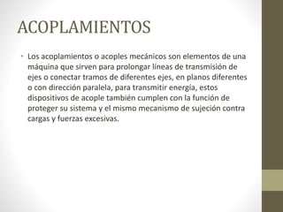 ACOPLAMIENTOS
• Los acoplamientos o acoples mecánicos son elementos de una
máquina que sirven para prolongar líneas de transmisión de
ejes o conectar tramos de diferentes ejes, en planos diferentes
o con dirección paralela, para transmitir energía, estos
dispositivos de acople también cumplen con la función de
proteger su sistema y el mismo mecanismo de sujeción contra
cargas y fuerzas excesivas.
 