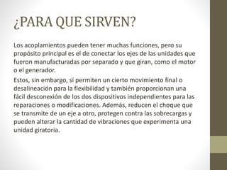 ¿PARA QUE SIRVEN?
Los acoplamientos pueden tener muchas funciones, pero su
propósito principal es el de conectar los ejes de las unidades que
fueron manufacturadas por separado y que giran, como el motor
o el generador.
Estos, sin embargo, sí permiten un cierto movimiento final o
desalineación para la flexibilidad y también proporcionan una
fácil desconexión de los dos dispositivos independientes para las
reparaciones o modificaciones. Además, reducen el choque que
se transmite de un eje a otro, protegen contra las sobrecargas y
pueden alterar la cantidad de vibraciones que experimenta una
unidad giratoria.
 
