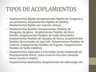 TIPOS DE ACOPLAMIENTOS
• Acoplamientos Rígidos (Acoplamientos Rígidos de manguito o
con prisionero, Acoplamientos Rígidos de platillos,
Acoplamientos Rígidos por sujeción cónica).
• Acoplamientos flexibles (Acoplamientos flexibles de
Manguitos de goma, Acoplamientos flexibles de Disco
Flexible, Acoplamientos flexibles de fuelle Helicoidales,
Acoplamientos flexibles de Quijadas de Goma, Acoplamientos
flexibles Direccionales de tipo Falk, Acoplamientos flexibles de
Cadenas, Acoplamientos flexibles de Engrane, Acoplamientos
flexibles de fuelle metálico)
• Acoplamientos especiales o articulados (Junta eslabonada de
desplazamiento lateral, Junta universal más bien conocida
como cruceta o cardán).
• Acoplamientos deslizantes; Acoplamientos de sobrecarga, etc.
 