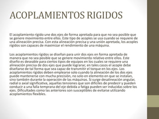 ACOPLAMIENTOS RIGIDOS
El acoplamiento rígido une dos ejes de forma apretada para que no sea posible que
se genere movimiento entre ellos. Este tipo de acoples se usa cuando se requiere de
una alineación precisa. Con esta alineación precisa y una unión apretada, los acoples
rígidos son capaces de maximizar el rendimiento de una máquina.
Los acoplamientos rígidos se diseñan para unir dos ejes en forma apretada de
manera que no sea posible que se genere movimiento relativo entre ellos. Este
diseño es deseable para ciertos tipos de equipos en los cuales se requiere una
alineación precisa de dos ejes que puede lograrse; en tales casos el acople debe
diseñarse de tal forma que sea capaz de transmitir el torque en los ejes. Los
acoplamientos rígidos deben emplearse solo cuando la alineación de los dos ejes
puede mantenerse con mucha precisión, no solo en elemento en que se instalan,
sino también durante la operación de las máquinas. Si surge desalineación angular,
radial o axial significativa, aquellas tensiones que son difíciles de predecir y pueden
conducir a una falla temprana del eje debida a fatiga pueden ser inducidas sobre los
ejes. Dificultades como las anteriores son susceptibles de evitarse utilizando
acoplamientos flexibles.
 