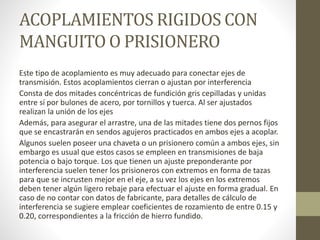 ACOPLAMIENTOS RIGIDOS CON
MANGUITO O PRISIONERO
Este tipo de acoplamiento es muy adecuado para conectar ejes de
transmisión. Estos acoplamientos cierran o ajustan por interferencia
Consta de dos mitades concéntricas de fundición gris cepilladas y unidas
entre sí por bulones de acero, por tornillos y tuerca. Al ser ajustados
realizan la unión de los ejes
Además, para asegurar el arrastre, una de las mitades tiene dos pernos fijos
que se encastrarán en sendos agujeros practicados en ambos ejes a acoplar.
Algunos suelen poseer una chaveta o un prisionero común a ambos ejes, sin
embargo es usual que estos casos se empleen en transmisiones de baja
potencia o bajo torque. Los que tienen un ajuste preponderante por
interferencia suelen tener los prisioneros con extremos en forma de tazas
para que se incrusten mejor en el eje, a su vez los ejes en los extremos
deben tener algún ligero rebaje para efectuar el ajuste en forma gradual. En
caso de no contar con datos de fabricante, para detalles de cálculo de
interferencia se sugiere emplear coeficientes de rozamiento de entre 0.15 y
0.20, correspondientes a la fricción de hierro fundido.
 