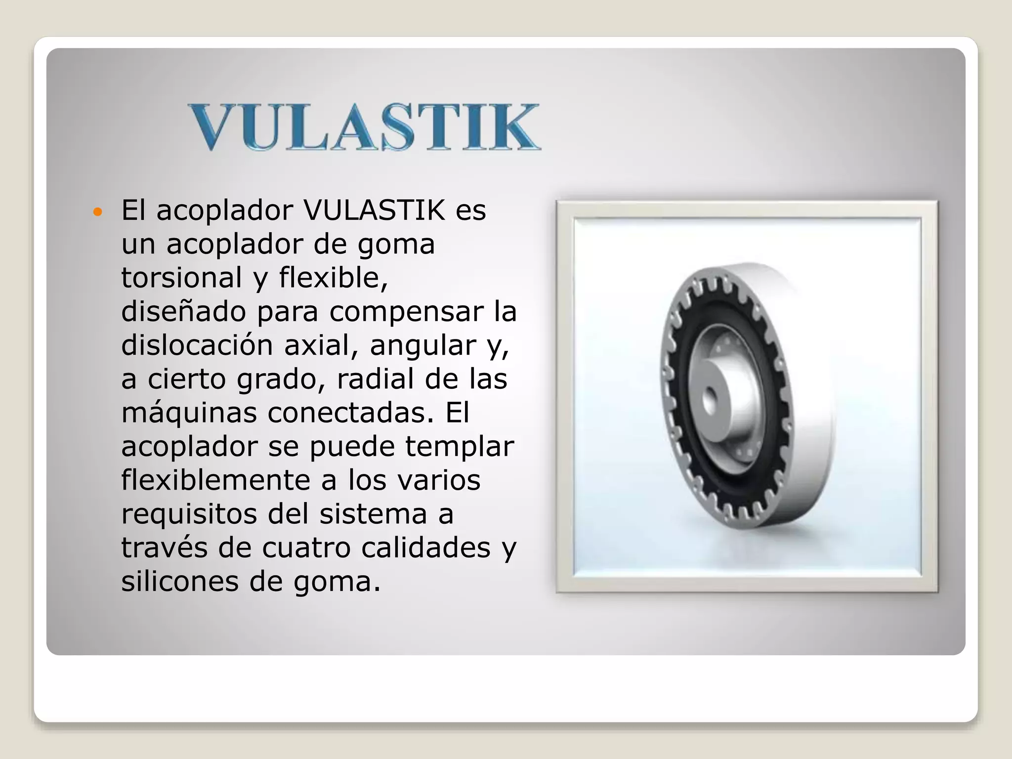 El acoplador VULASTIK es
un acoplador de goma
torsional y flexible,
diseñado para compensar la
dislocación axial, angular y,
a cierto grado, radial de las
máquinas conectadas. El
acoplador se puede templar
flexiblemente a los varios
requisitos del sistema a
través de cuatro calidades y
silicones de goma.
 