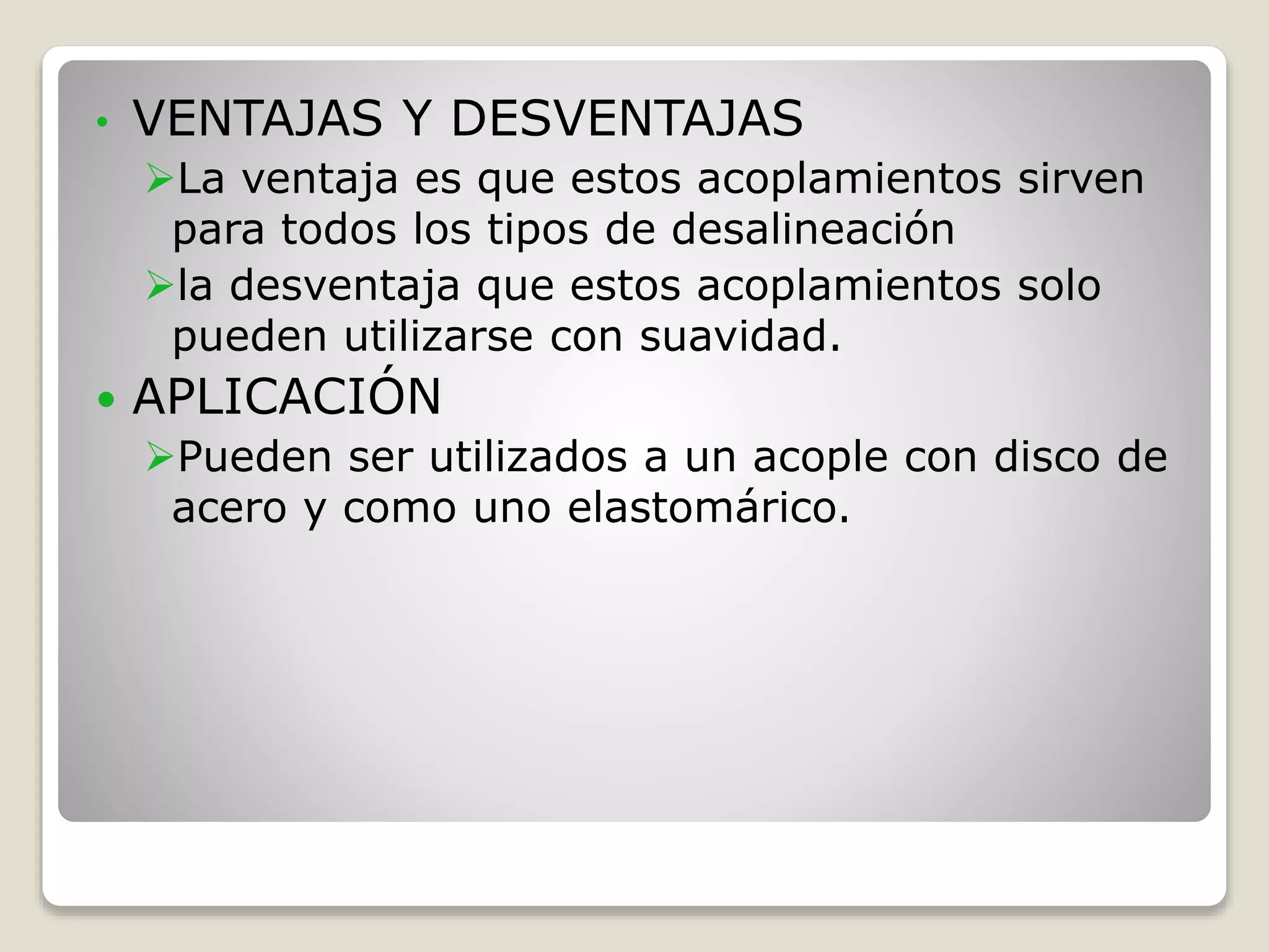 • VENTAJAS Y DESVENTAJAS
La ventaja es que estos acoplamientos sirven
para todos los tipos de desalineación
la desventaja que estos acoplamientos solo
pueden utilizarse con suavidad.
 APLICACIÓN
Pueden ser utilizados a un acople con disco de
acero y como uno elastomárico.
 