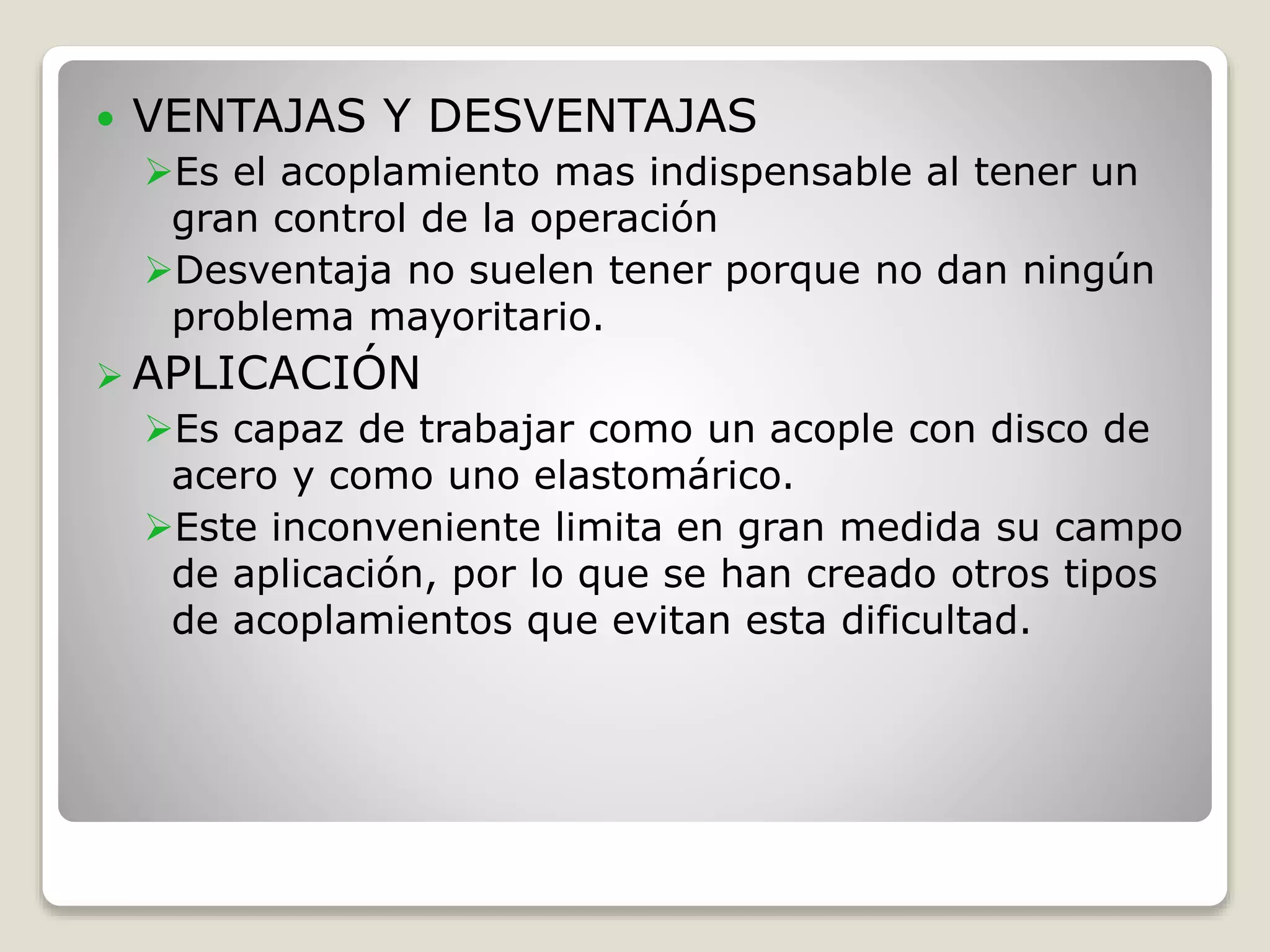  VENTAJAS Y DESVENTAJAS
Es el acoplamiento mas indispensable al tener un
gran control de la operación
Desventaja no suelen tener porque no dan ningún
problema mayoritario.
 APLICACIÓN
Es capaz de trabajar como un acople con disco de
acero y como uno elastomárico.
Este inconveniente limita en gran medida su campo
de aplicación, por lo que se han creado otros tipos
de acoplamientos que evitan esta dificultad.
 