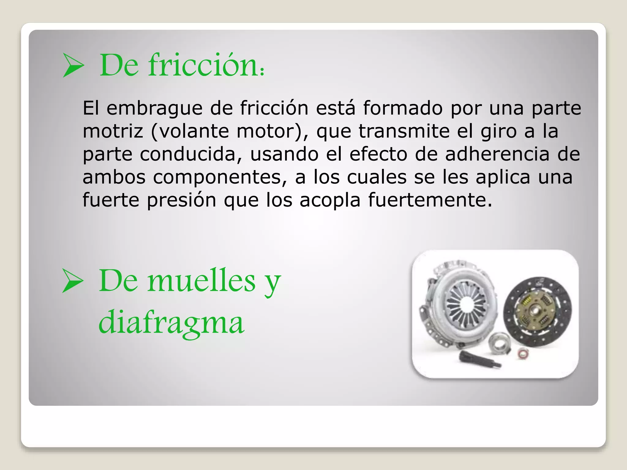 El embrague de fricción está formado por una parte
motriz (volante motor), que transmite el giro a la
parte conducida, usando el efecto de adherencia de
ambos componentes, a los cuales se les aplica una
fuerte presión que los acopla fuertemente.
 De muelles y
diafragma
 De fricción:
 