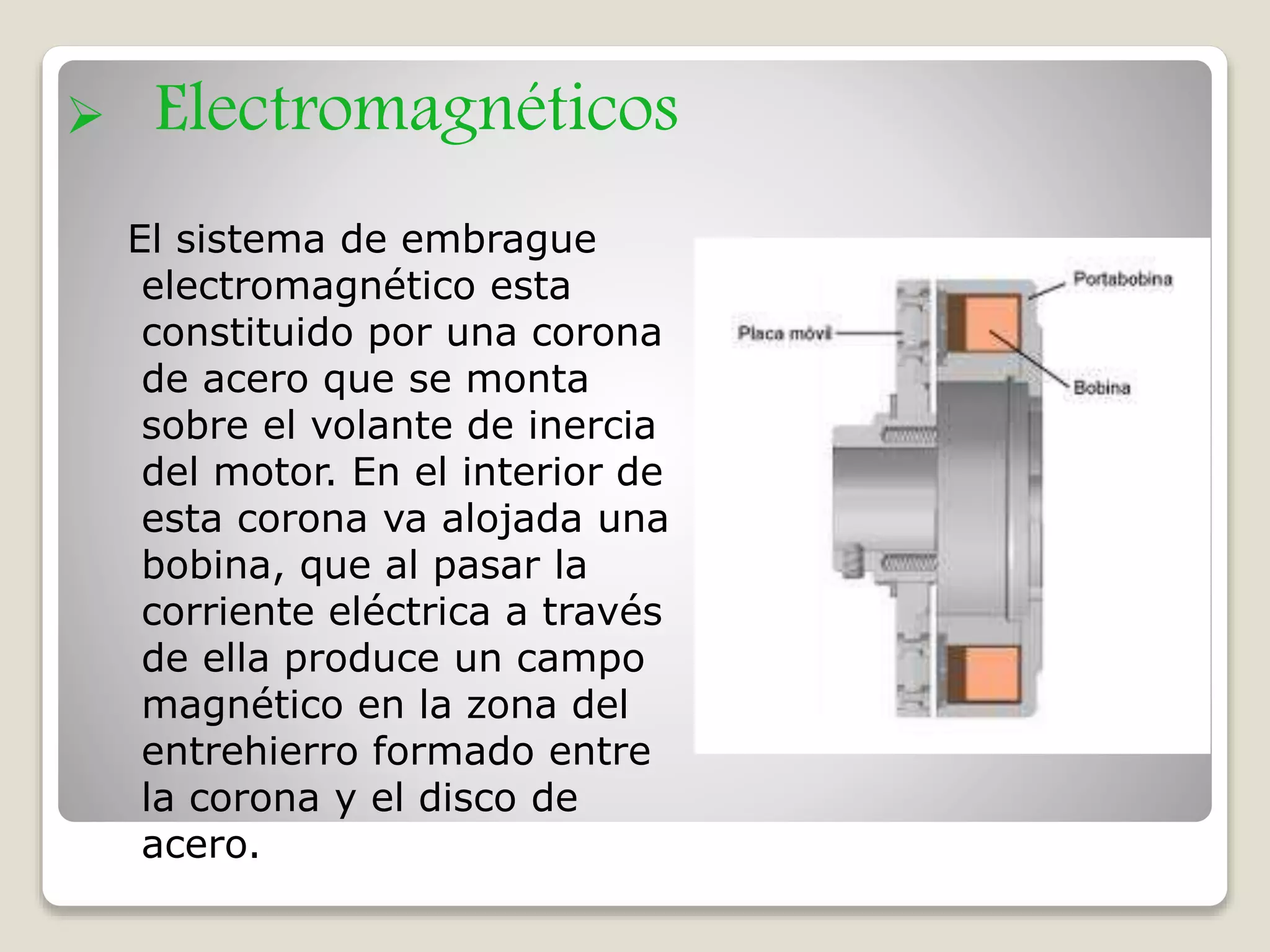  Electromagnéticos
El sistema de embrague
electromagnético esta
constituido por una corona
de acero que se monta
sobre el volante de inercia
del motor. En el interior de
esta corona va alojada una
bobina, que al pasar la
corriente eléctrica a través
de ella produce un campo
magnético en la zona del
entrehierro formado entre
la corona y el disco de
acero.
 